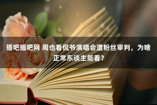 插吧插吧网 周也看侃爷演唱会遭粉丝审判，为啥正常东谈主能看？