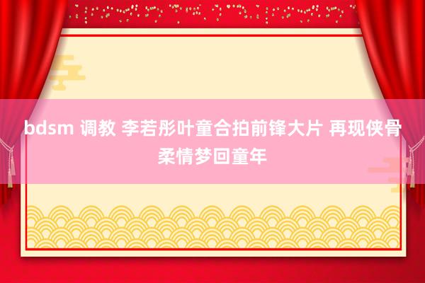 bdsm 调教 李若彤叶童合拍前锋大片 再现侠骨柔情梦回童年