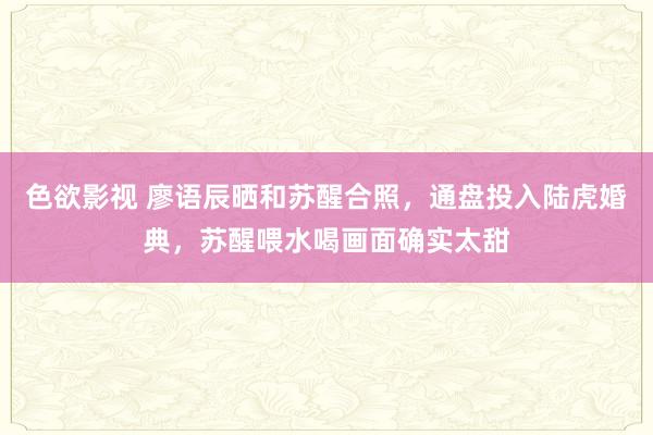 色欲影视 廖语辰晒和苏醒合照，通盘投入陆虎婚典，苏醒喂水喝画面确实太甜