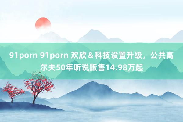 91porn 91porn 欢欣＆科技设置升级，公共高尔夫50年听说版售14.98万起