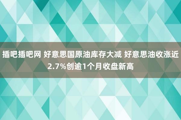 插吧插吧网 好意思国原油库存大减 好意思油收涨近2.7%创逾1个月收盘新高