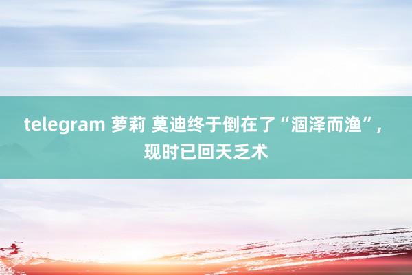 telegram 萝莉 莫迪终于倒在了“涸泽而渔”， 现时已回天乏术