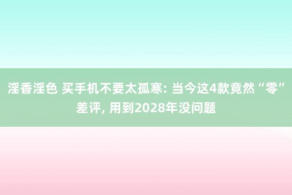 淫香淫色 买手机不要太孤寒: 当今这4款竟然“零”差评， 用到2028年没问题