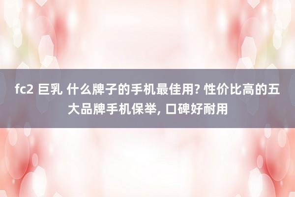 fc2 巨乳 什么牌子的手机最佳用? 性价比高的五大品牌手机保举， 口碑好耐用