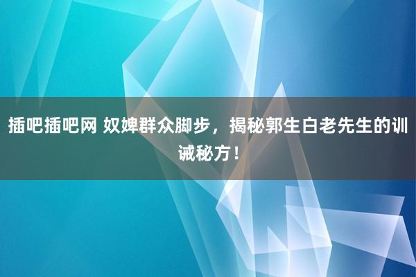 插吧插吧网 奴婢群众脚步，揭秘郭生白老先生的训诫秘方！