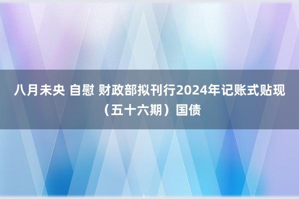 八月未央 自慰 财政部拟刊行2024年记账式贴现（五十六期）国债