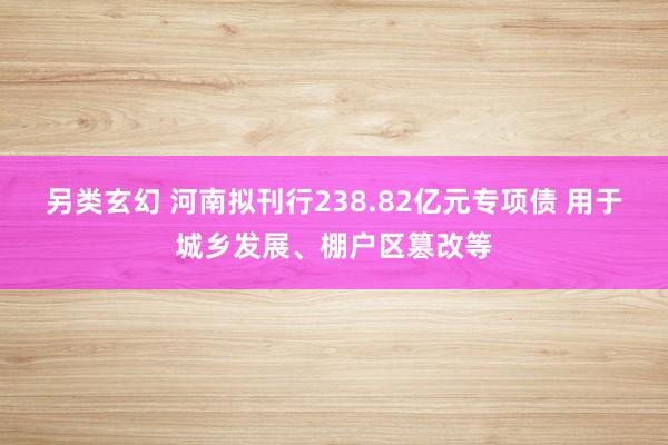 另类玄幻 河南拟刊行238.82亿元专项债 用于城乡发展、棚户区篡改等