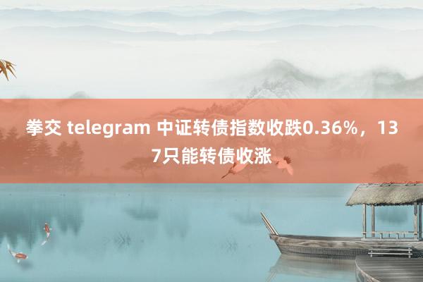 拳交 telegram 中证转债指数收跌0.36%，137只能转债收涨