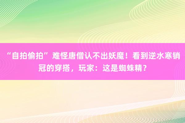 “自拍偷拍” 难怪唐僧认不出妖魔！看到逆水寒销冠的穿搭，玩家：这是蜘蛛精？