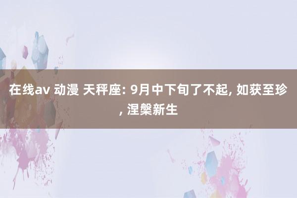 在线av 动漫 天秤座: 9月中下旬了不起， 如获至珍， 涅槃新生