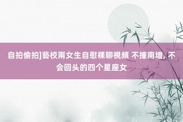 自拍偷拍]藝校兩女生自慰裸聊視頻 不撞南墙， 不会回头的四个星座女