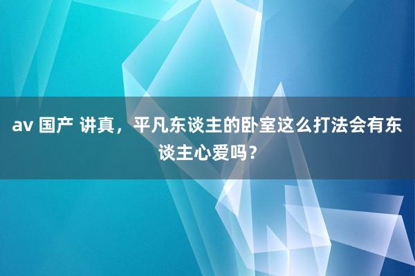 av 国产 讲真，平凡东谈主的卧室这么打法会有东谈主心爱吗？