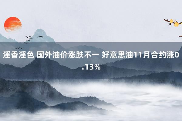 淫香淫色 国外油价涨跌不一 好意思油11月合约涨0.13%