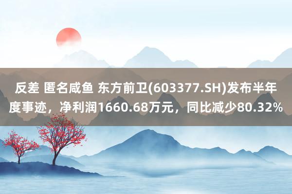 反差 匿名咸鱼 东方前卫(603377.SH)发布半年度事迹，净利润1660.68万元，同比减少80.32%