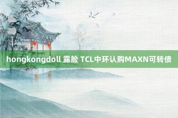 hongkongdoll 露脸 TCL中环认购MAXN可转债