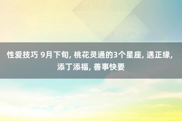 性爱技巧 9月下旬， 桃花灵通的3个星座， 遇正缘， 添丁添福， 善事快要