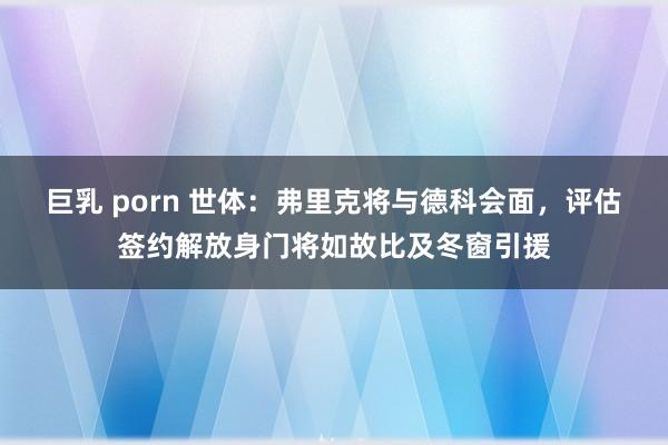 巨乳 porn 世体：弗里克将与德科会面，评估签约解放身门将如故比及冬窗引援