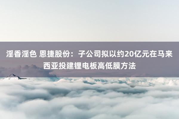 淫香淫色 恩捷股份：子公司拟以约20亿元在马来西亚投建锂电板高低膜方法