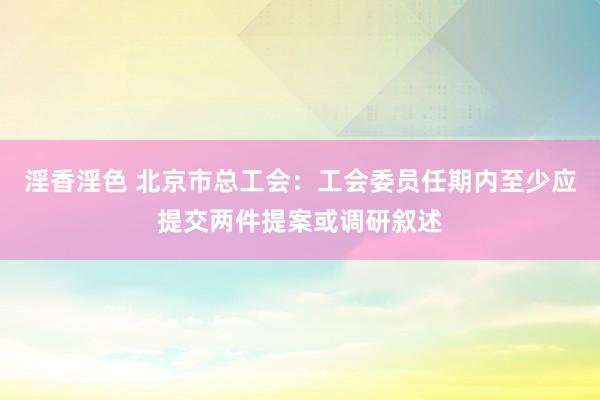 淫香淫色 北京市总工会：工会委员任期内至少应提交两件提案或调研叙述