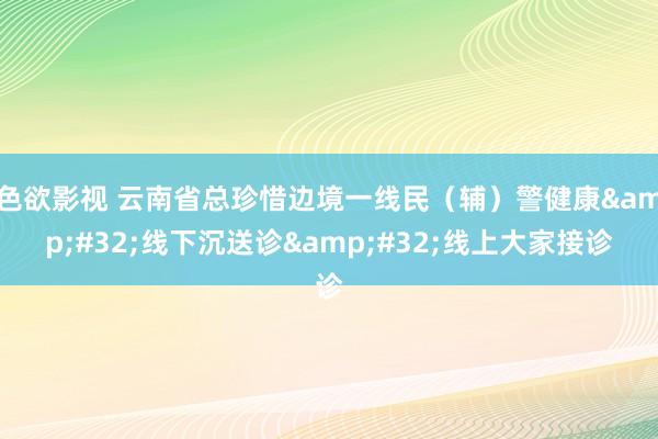 色欲影视 云南省总珍惜边境一线民（辅）警健康&#32;线下沉送诊&#32;线上大家接诊