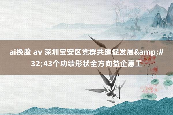 ai换脸 av 深圳宝安区党群共建促发展&#32;43个功绩形状全方向益企惠工