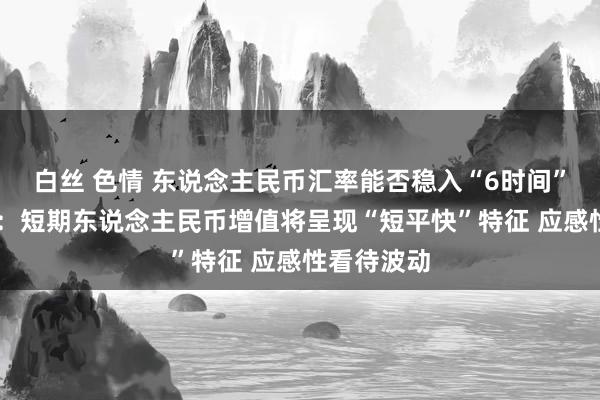 白丝 色情 东说念主民币汇率能否稳入“6时间”？ 谭雅玲：短期东说念主民币增值将呈现“短平快”特征 应感性看待波动