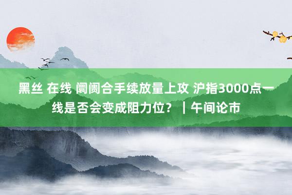 黑丝 在线 阛阓合手续放量上攻 沪指3000点一线是否会变成阻力位？｜午间论市