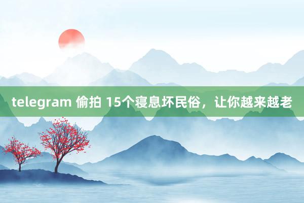 telegram 偷拍 15个寝息坏民俗，让你越来越老