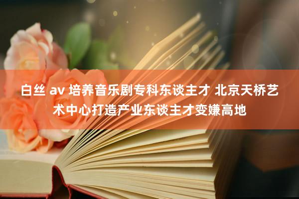 白丝 av 培养音乐剧专科东谈主才 北京天桥艺术中心打造产业东谈主才变嫌高地