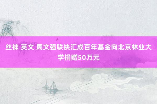 丝袜 英文 周文强联袂汇成百年基金向北京林业大学捐赠50万元