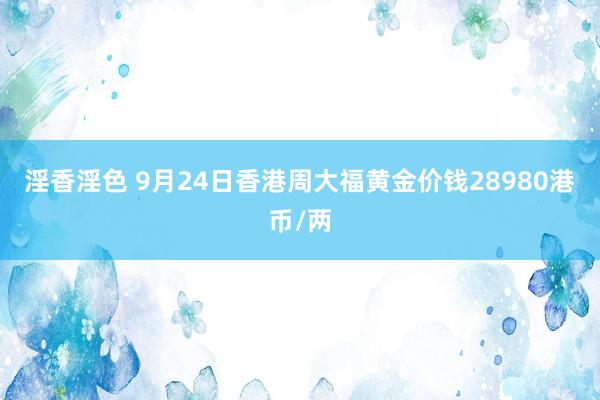 淫香淫色 9月24日香港周大福黄金价钱28980港币/两