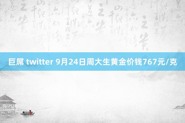 巨屌 twitter 9月24日周大生黄金价钱767元/克