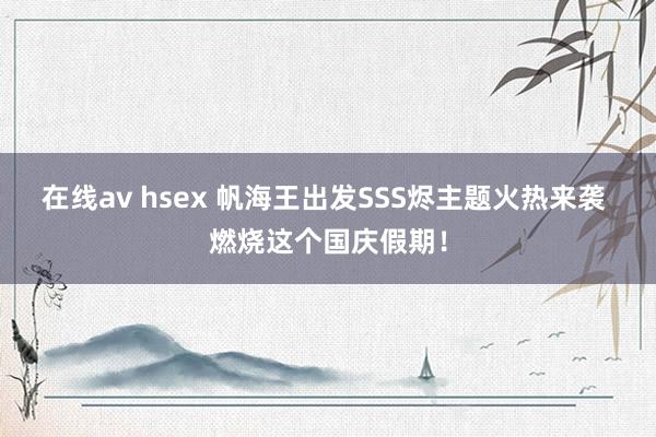 在线av hsex 帆海王出发SSS烬主题火热来袭 燃烧这个国庆假期！