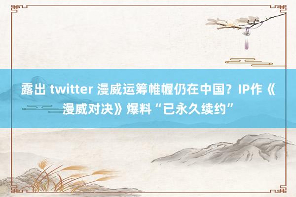 露出 twitter 漫威运筹帷幄仍在中国？IP作《漫威对决》爆料“已永久续约”