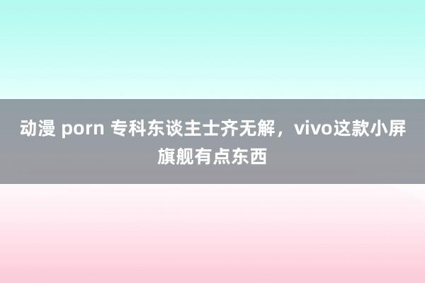 动漫 porn 专科东谈主士齐无解，vivo这款小屏旗舰有点东西