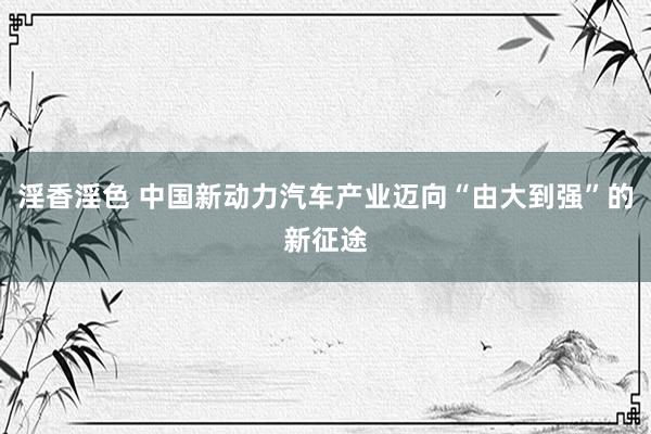 淫香淫色 中国新动力汽车产业迈向“由大到强”的新征途