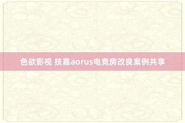 色欲影视 技嘉aorus电竞房改良案例共享