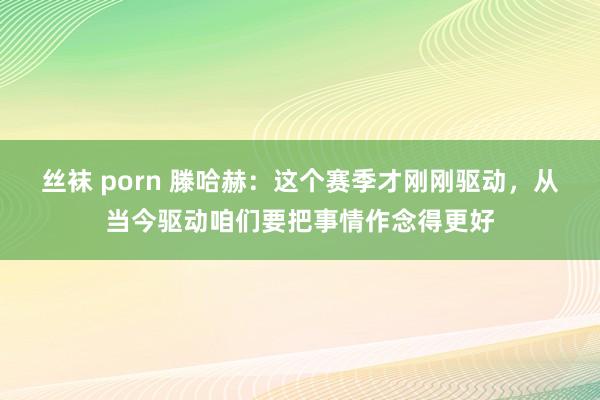 丝袜 porn 滕哈赫：这个赛季才刚刚驱动，从当今驱动咱们要把事情作念得更好