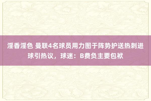 淫香淫色 曼联4名球员用力图于阵势护送热刺进球引热议，球迷：B费负主要包袱