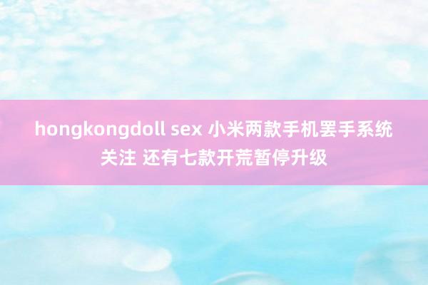 hongkongdoll sex 小米两款手机罢手系统关注 还有七款开荒暂停升级