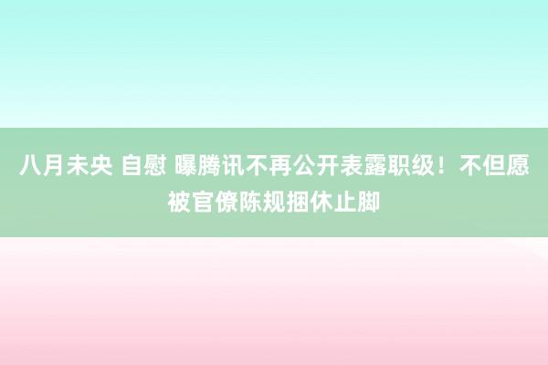 八月未央 自慰 曝腾讯不再公开表露职级！不但愿被官僚陈规捆休止脚