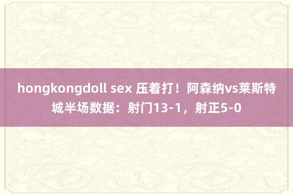 hongkongdoll sex 压着打！阿森纳vs莱斯特城半场数据：射门13-1，射正5-0