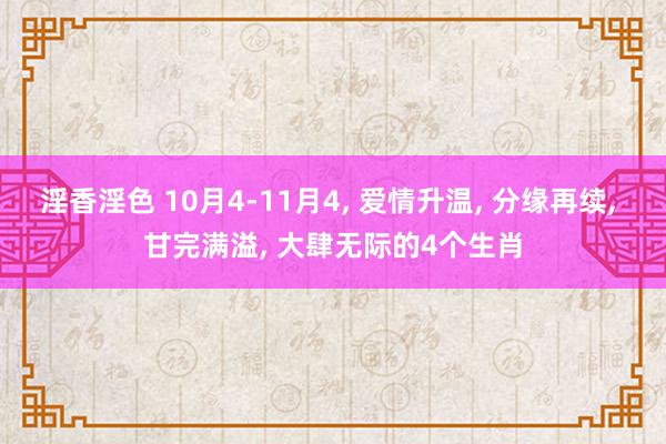 淫香淫色 10月4-11月4， 爱情升温， 分缘再续， 甘完满溢， 大肆无际的4个生肖