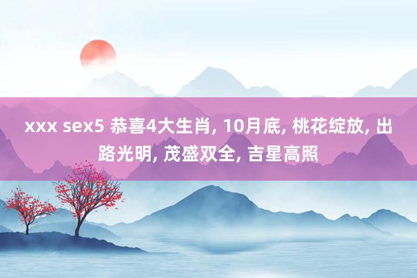 xxx sex5 恭喜4大生肖， 10月底， 桃花绽放， 出路光明， 茂盛双全， 吉星高照