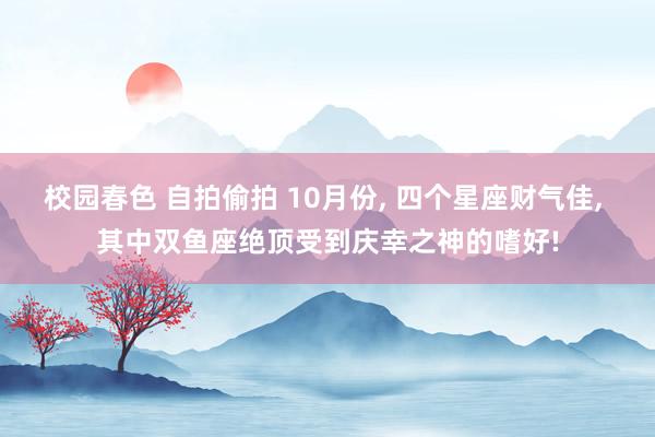 校园春色 自拍偷拍 10月份， 四个星座财气佳， 其中双鱼座绝顶受到庆幸之神的嗜好!