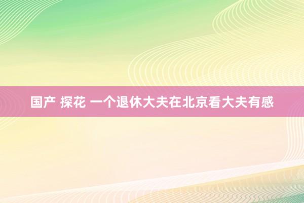 国产 探花 一个退休大夫在北京看大夫有感