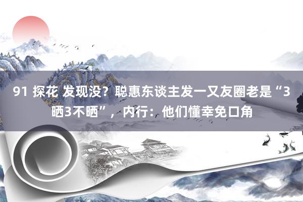 91 探花 发现没？聪惠东谈主发一又友圈老是“3晒3不晒”，内行：他们懂幸免口角