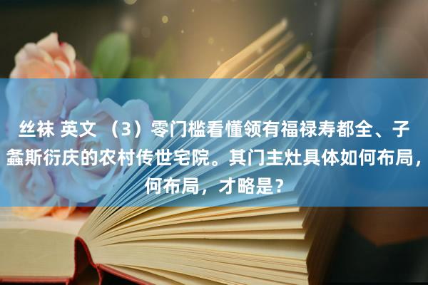 丝袜 英文 （3）零门槛看懂领有福禄寿都全、子孝孙贤、螽斯衍庆的农村传世宅院。其门主灶具体如何布局，才略是？