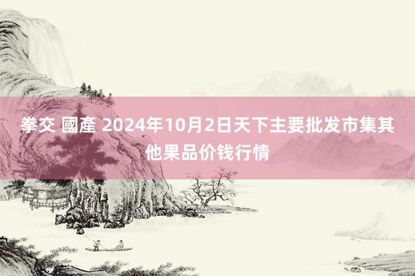 拳交 國產 2024年10月2日天下主要批发市集其他果品价钱行情