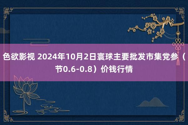 色欲影视 2024年10月2日寰球主要批发市集党参（节0.6-0.8）价钱行情